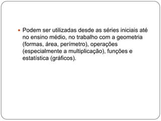  Podem ser utilizadas desde as séries iniciais até
no ensino médio, no trabalho com a geometria
(formas, área, perímetro), operações
(especialmente a multiplicação), funções e
estatística (gráficos).
 