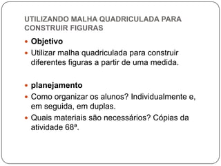 UTILIZANDO MALHA QUADRICULADA PARA
CONSTRUIR FIGURAS
 Objetivo
 Utilizar malha quadriculada para construir
diferentes figuras a partir de uma medida.
 planejamento
 Como organizar os alunos? Individualmente e,
em seguida, em duplas.
 Quais materiais são necessários? Cópias da
atividade 68ª.
 