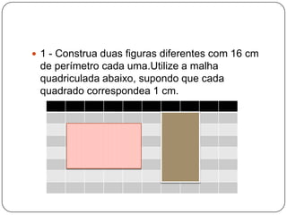  1 - Construa duas figuras diferentes com 16 cm
de perímetro cada uma.Utilize a malha
quadriculada abaixo, supondo que cada
quadrado correspondea 1 cm.
 