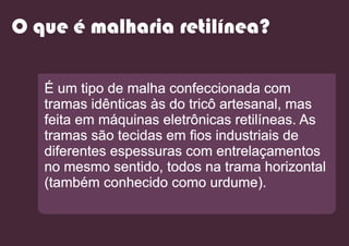 O que é malharia retilínea?
É um tipo de malha confeccionada com
tramas idênticas às do tricô artesanal, mas
feita em máquinas eletrônicas retilíneas. As
tramas são tecidas em ﬁos industriais de
diferentes espessuras com entrelaçamentos
no mesmo sentido, todos na trama horizontal
(também conhecido como urdume).
 