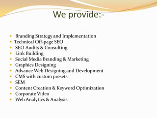 We provide:-
 Branding Strategy and Implementation
 Technical Off-page SEO
 SEO Audits & Consulting
 Link Building
 Social Media Branding & Marketing
 Graphics Designing
 Advance Web Designing and Development
 CMS with custom presets
 SEM
 Content Creation & Keyword Optimization
 Corporate Video
 Web Analytics & Analysis
 
