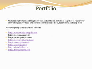 Portfolio
 Our creatively-inclined thought process and ambition combines together to weave your
story into your products and services to make it sell more, reach more and reap more
Web Designing & Development Projects
 http://www.sailajasarvepalli.com
 http://www.mysquare.in
 https://www.gakspace.com
 http://www.srividyanjali.com
 https://saketgroup.com
 http://orionsquare.in
 http://visualhash.tech
 http://trendymonks.com
 