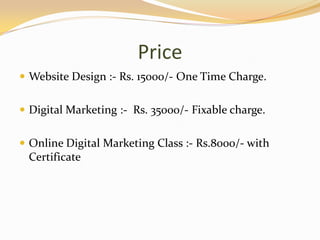 Price
 Website Design :- Rs. 15000/- One Time Charge.
 Digital Marketing :- Rs. 35000/- Fixable charge.
 Online Digital Marketing Class :- Rs.8000/- with
Certificate
 