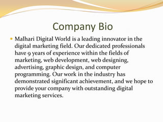 Company Bio
 Malhari Digital World is a leading innovator in the
digital marketing field. Our dedicated professionals
have 9 years of experience within the fields of
marketing, web development, web designing,
advertising, graphic design, and computer
programming. Our work in the industry has
demonstrated significant achievement, and we hope to
provide your company with outstanding digital
marketing services.
 