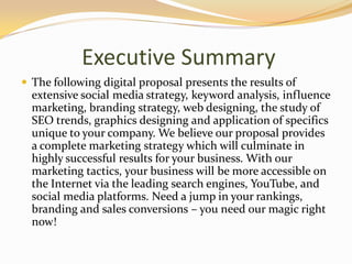 Executive Summary
 The following digital proposal presents the results of
extensive social media strategy, keyword analysis, influence
marketing, branding strategy, web designing, the study of
SEO trends, graphics designing and application of specifics
unique to your company. We believe our proposal provides
a complete marketing strategy which will culminate in
highly successful results for your business. With our
marketing tactics, your business will be more accessible on
the Internet via the leading search engines, YouTube, and
social media platforms. Need a jump in your rankings,
branding and sales conversions – you need our magic right
now!
 