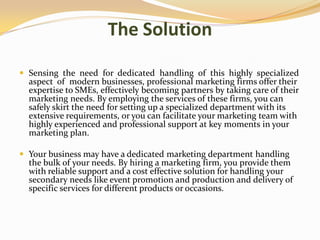 The Solution
 Sensing the need for dedicated handling of this highly specialized
aspect of modern businesses, professional marketing firms offer their
expertise to SMEs, effectively becoming partners by taking care of their
marketing needs. By employing the services of these firms, you can
safely skirt the need for setting up a specialized department with its
extensive requirements, or you can facilitate your marketing team with
highly experienced and professional support at key moments in your
marketing plan.
 Your business may have a dedicated marketing department handling
the bulk of your needs. By hiring a marketing firm, you provide them
with reliable support and a cost effective solution for handling your
secondary needs like event promotion and production and delivery of
specific services for different products or occasions.
 