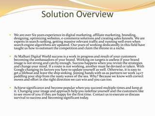 Solution Overview
 We are over Six years experience in digital marketing, affiliate marketing, branding,
designing, optimizing websites, e-commerce solutions and creating sales funnels. We are
experts in search ranking, getting massive relevant trafficand running well even when
search engine algorithms are updated. Our years of working dedicatedly in this field have
taught us how to outsmart the competition and claim the throne in a niche.
 At Malhari Digital World success is a work in progress and result of your customers
becoming the ambassadors of your brand. Working on targets is useless if your brand
image is not strong and catchy enough. Success happens when you revisit the strategies
and change your mind. If a route is not working, another must be devised or taken. With
Google changing its factors you have to update yourself as well. Otherwise, it is easy to
get a lifeboat and leave the ship sinking. Joining hands with us as partners we work 24×7
paddling your ship from the nasty waves of the sea. Why? Because we know with correct
moves and effort in the right direction we can win and you can too.
 Achieve significance and become popular when you succeed multiple times and keep at
it. Changing your image and approach help you redefine yourself and the customers like
to see more of you if they are happy for the first time. Contact us to execute or discuss
survival to success and becoming significant today.
 