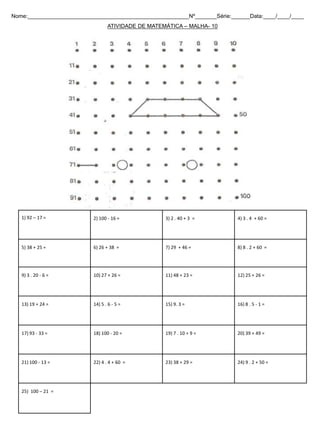 1) 92 – 17 = 2) 100 - 16 = 3) 2 . 40 + 3 = 4) 3 . 4 + 60 =
5) 38 + 25 = 6) 26 + 38 = 7) 29 + 46 = 8) 8 . 2 + 60 =
9) 3 . 20 - 6 = 10) 27 + 26 = 11) 48 + 23 = 12) 25 + 26 =
13) 19 + 24 = 14) 5 . 6 - 5 = 15) 9. 3 = 16) 8 . 5 - 1 =
17) 93 - 33 = 18) 100 - 20 = 19) 7 . 10 + 9 = 20) 39 + 49 =
21) 100 - 13 = 22) 4 . 4 + 60 = 23) 38 + 29 = 24) 9 . 2 + 50 =
25) 100 – 21 =
Nome:____________________________________________________Nº_______Série:______Data:____/____/____
ATIVIDADE DE MATEMÁTICA – MALHA- 10
 