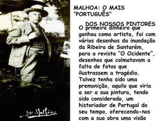 O primeiro dinheiro que ganhou como artista, foi com vários desenhos da inundação da Ribeira de Santarém, para a revista “O Ocidente”, desenhos que colmatavam a falta de fotos que ilustrassem a tragédia. Talvez tenha sido uma premonição, aquilo que viria a ser a sua pintura, tendo sido considerado, um historiador de Portugal do seu tempo, oferecendo-nos com a sua obra uma visão privilegiada do nosso País MALHOA: O MAIS “PORTUGUÊS” DOS NOSSOS PINTORES   