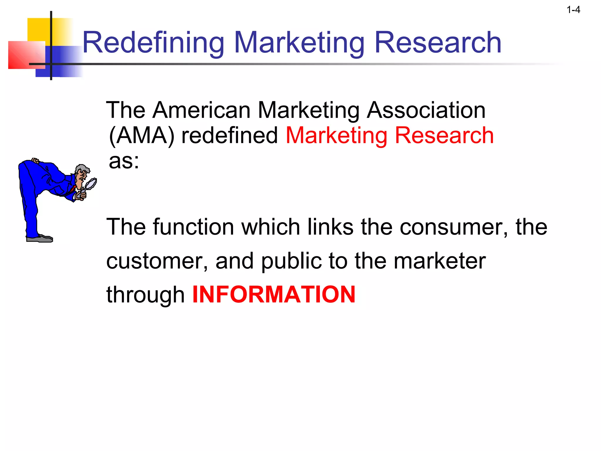 1-4


Redefining Marketing Research

 The American Marketing Association
 (AMA) redefined Marketing Research
 as:

 The function which links the consumer, the
 customer, and public to the marketer
 through INFORMATION
 