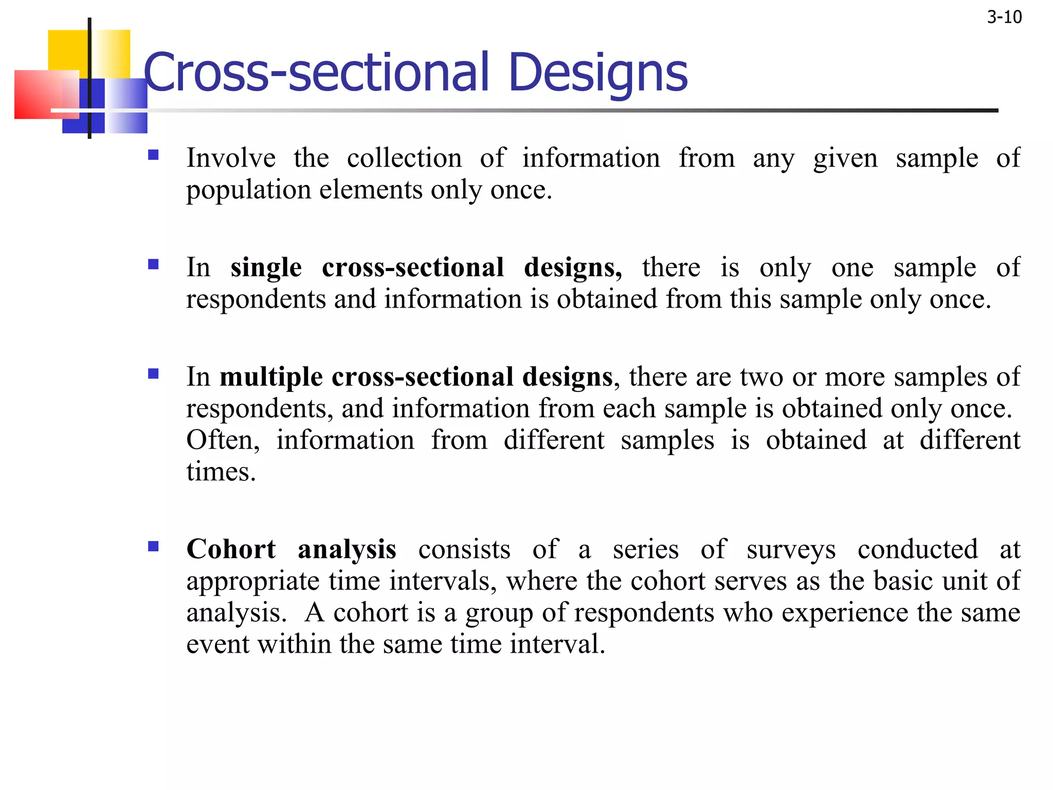 Cross-sectional Designs Involve the collection of information from any given sample of population elements only once.  In  single cross-sectional designs,  there is only one sample of respondents and information is obtained from this sample only once. In  multiple cross-sectional designs , there are two or more samples of respondents, and information from each sample is obtained only once.  Often, information from different samples is obtained at different times.  Cohort analysis  consists of a series of surveys conducted at appropriate time intervals, where the cohort serves as the basic unit of analysis.  A cohort is a group of respondents who experience the same event within the same time interval. 