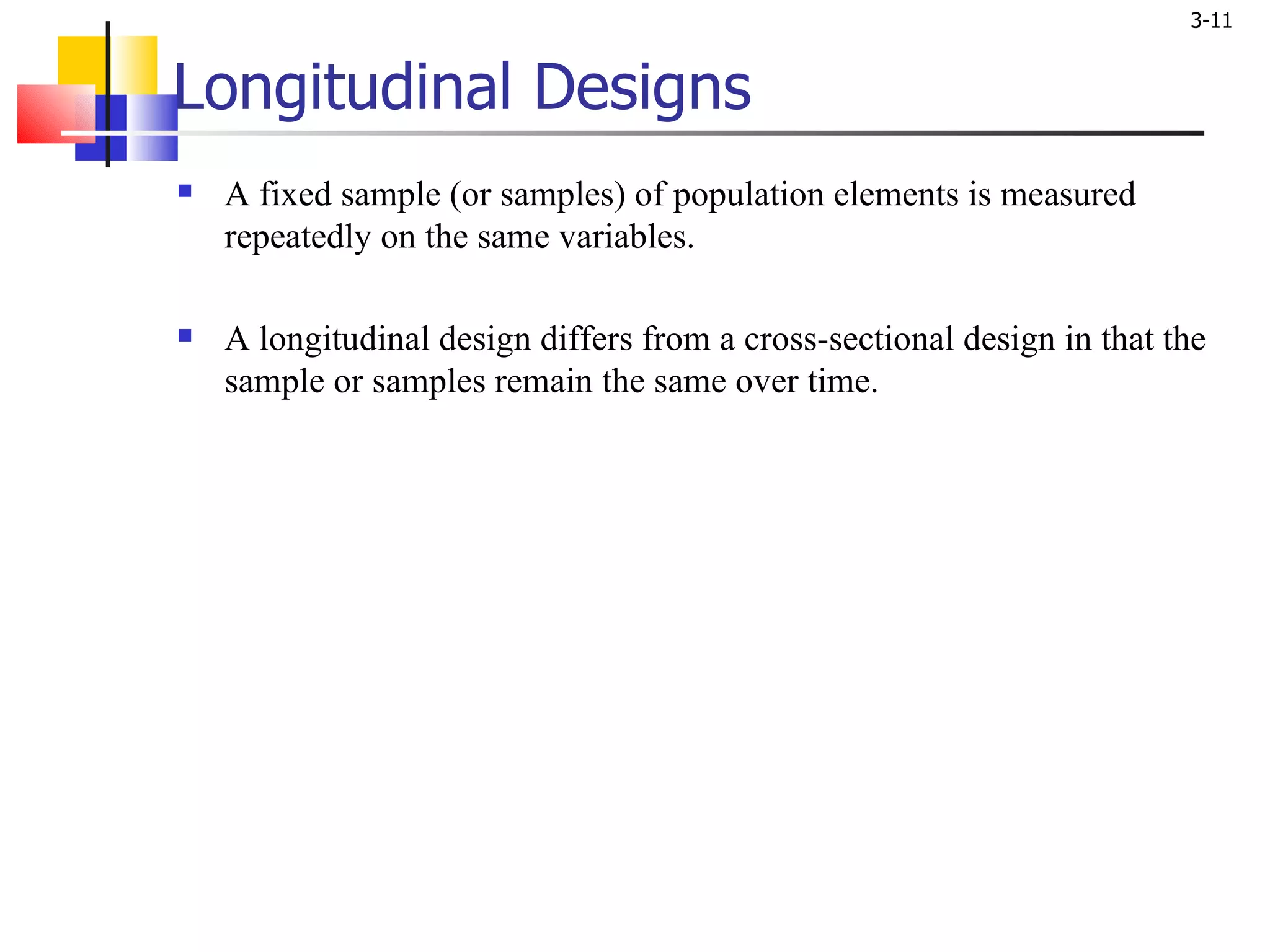 Longitudinal Designs A fixed sample (or samples) of population elements is measured repeatedly on the same variables. A longitudinal design differs from a cross-sectional design in that the sample or samples remain the same over time. 