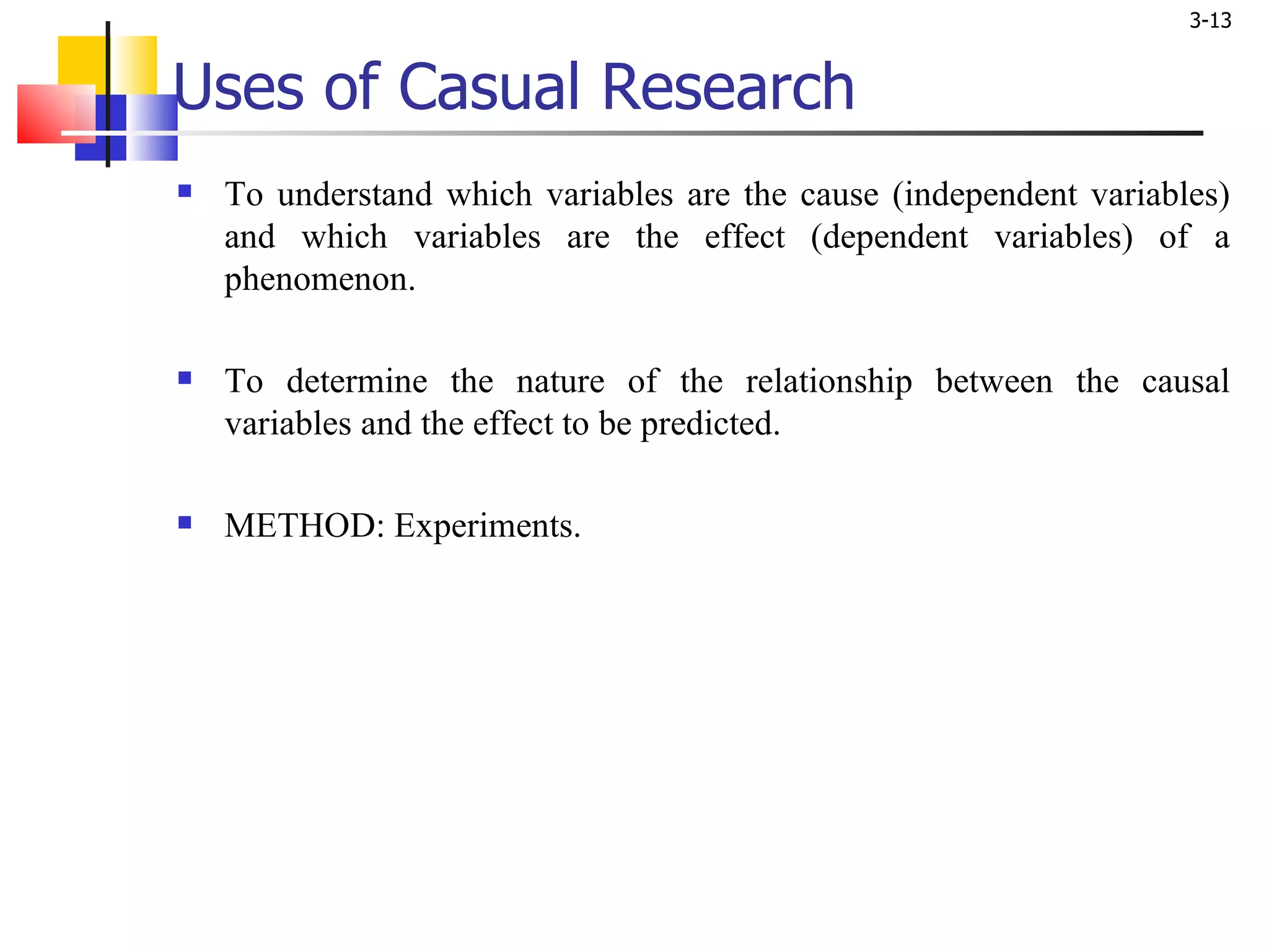 Uses of Casual Research To understand which variables are the cause (independent variables) and which variables are the effect (dependent variables) of a phenomenon. To determine the nature of the relationship between the causal variables and the effect to be predicted. METHOD: Experiments.  