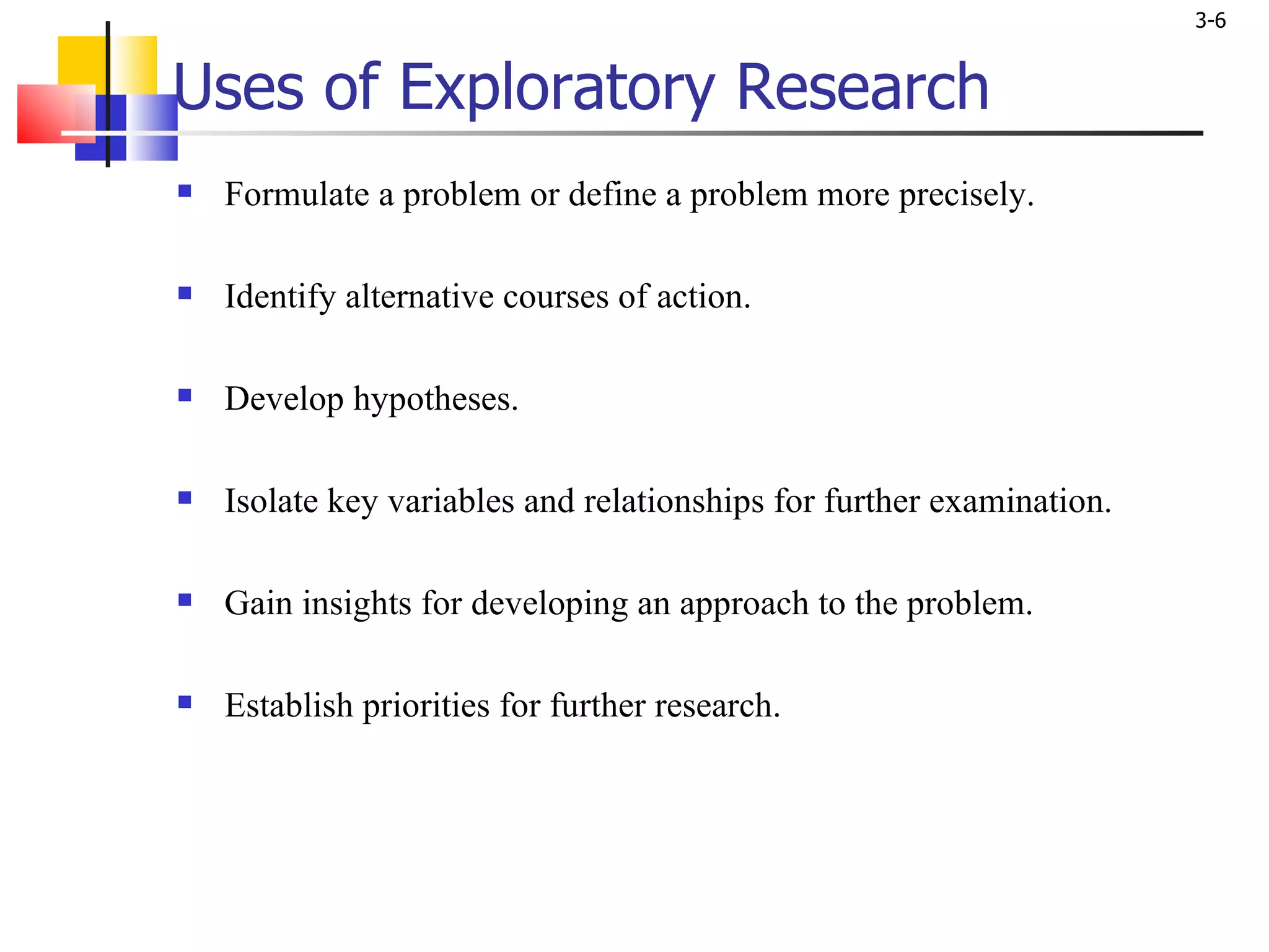Uses of Exploratory Research Formulate a problem or define a problem more precisely. Identify alternative courses of action. Develop hypotheses. Isolate key variables and relationships for further examination. Gain insights for developing an approach to the problem. Establish priorities for further research. 