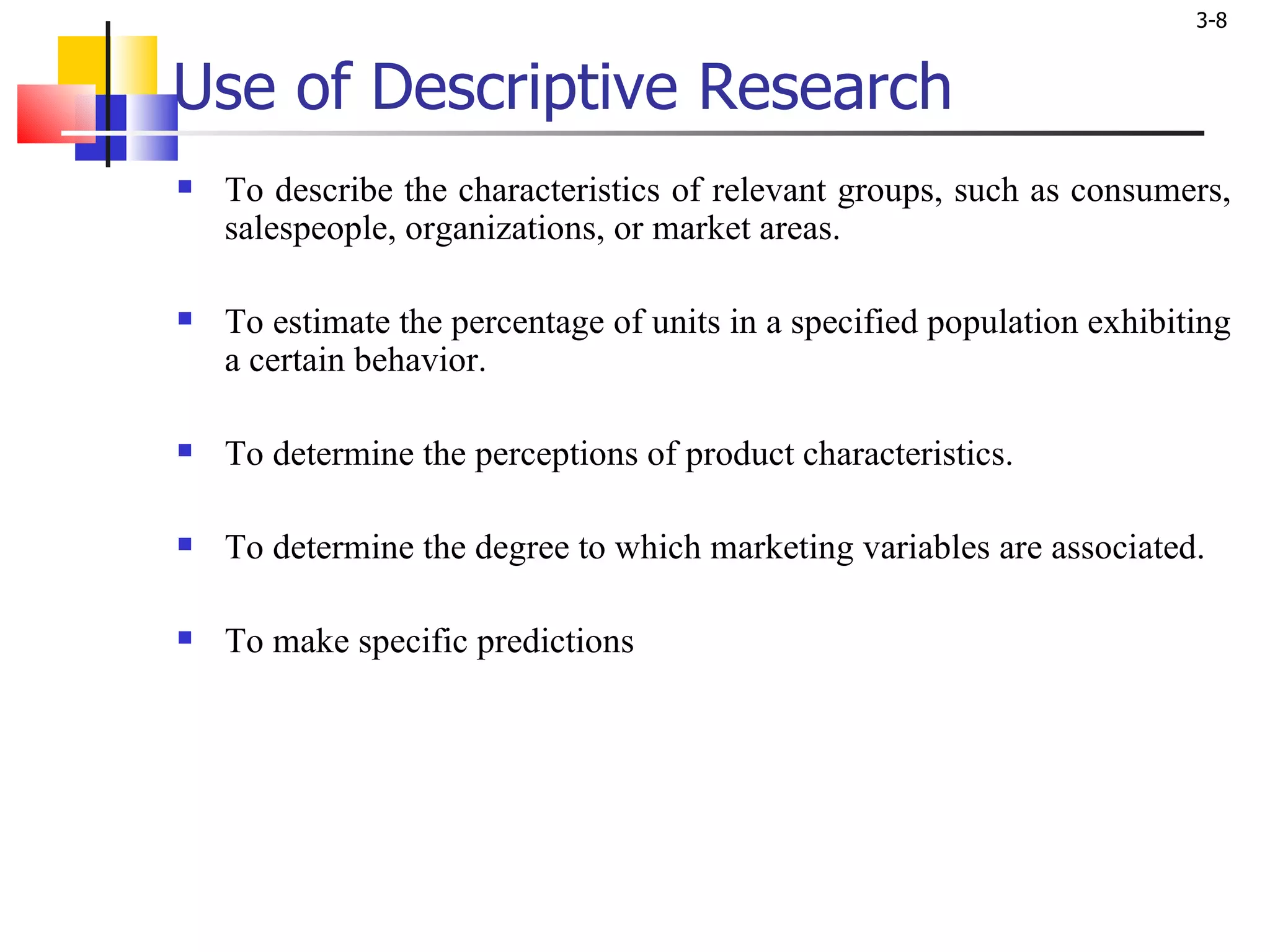 Use of Descriptive Research To describe the characteristics of relevant groups, such as consumers, salespeople, organizations, or market areas.  To estimate the percentage of units in a specified population exhibiting a certain behavior.  To determine the perceptions of product characteristics. To determine the degree to which marketing variables are associated. To make specific predictions  