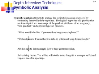 Depth Interview Techniques:  Symbolic Analysis Symbolic analysis  attempts to analyze the symbolic meaning of objects by comparing them with their opposites.  The logical opposites of a product that are investigated are: non-usage of the product, attributes of an imaginary “non-product,” and opposite types of products.  “ What would it be like if you could no longer use airplanes?”    “ Without planes, I would have to rely on letters and long distance calls.”     Airlines sell to the managers face-to-face communication.    Advertising theme: The airline will do the same thing for a manager as Federal Express does for a package. 