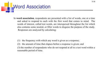 Word Association In  word association , respondents are presented with a list of words, one at a time and asked to respond to each with the first word that comes to mind.  The words of interest, called test words, are interspersed throughout the list which also contains some neutral, or filler words to disguise the purpose of the study.  Responses are analyzed by calculating:  (1)   the frequency with which any word is given as a response;  (2)   the amount of time that elapses before a response is given; and  (3) the number of respondents who do not respond at all to a test word within a reasonable period of time.  