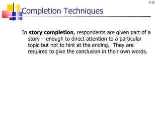 Completion Techniques In  story completion , respondents are given part of a story – enough to direct attention to a particular topic but not to hint at the ending.  They are required to give the conclusion in their own words.  