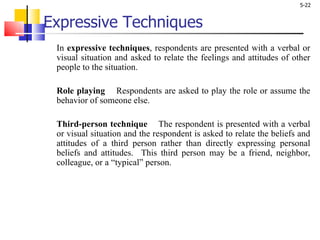 Expressive Techniques In  expressive techniques , respondents are presented with a verbal or visual situation and asked to relate the feelings and attitudes of other people to the situation.  Role playing   Respondents are asked to play the role or assume the behavior of someone else.  Third-person technique   The respondent is presented with a verbal or visual situation and the respondent is asked to relate the beliefs and attitudes of a third person rather than directly expressing personal beliefs and attitudes.  This third person may be a friend, neighbor, colleague, or a “typical” person. 