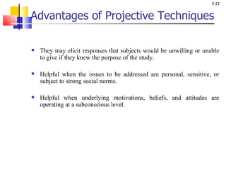 Advantages of Projective Techniques They may elicit responses that subjects would be unwilling or unable to give if they knew the purpose of the study.  Helpful when the issues to be addressed are personal, sensitive, or subject to strong social norms.  Helpful when underlying motivations, beliefs, and attitudes are operating at a subconscious level. 