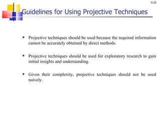Guidelines for Using Projective Techniques   Projective techniques should be used because the required information cannot be accurately obtained by direct methods. Projective techniques should be used for exploratory research to gain initial insights and understanding. Given their complexity, projective techniques should not be used naively.  
