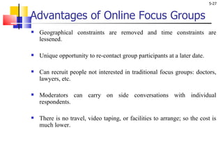 Advantages of Online Focus Groups Geographical constraints are removed and time constraints are lessened.  Unique opportunity to re-contact group participants at a later date. Can recruit people not interested in traditional focus groups: doctors, lawyers, etc. Moderators can carry on side conversations with individual respondents. There is no travel, video taping, or facilities to arrange; so the cost is much lower.  