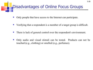 Disadvantages of Online Focus Groups Only people that have access to the Internet can participate.  Verifying that a respondent is a member of a target group is difficult.  There is lack of general control over the respondent's environment. Only audio and visual stimuli can be tested.  Products can not be touched (e.g., clothing) or smelled (e.g., perfumes).  