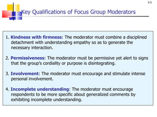 Key Qualifications of Focus Group Moderators 1.  Kindness with firmness : The moderator must combine a disciplined   detachment with understanding empathy so as to generate the   necessary interaction. 2.  Permissiveness : The moderator must be permissive yet alert to signs   that the group’s cordiality or purpose is disintegrating. 3.  Involvement : The moderator must encourage and stimulate intense   personal involvement. 4.  Incomplete understanding : The moderator must encourage   respondents to be more specific about generalized comments by   exhibiting incomplete understanding. 