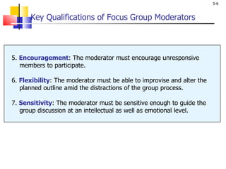 Key Qualifications of Focus Group Moderators 5.  Encouragement : The moderator must encourage unresponsive    members to participate.  6.  Flexibility : The moderator must be able to improvise and alter the   planned outline amid the distractions of the group process. 7.  Sensitivity : The moderator must be sensitive enough to guide the    group discussion at an intellectual as well as emotional level. 