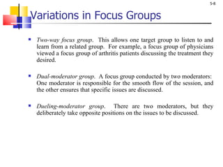 Variations in Focus Groups Two-way focus group .  This allows one target group to listen to and learn from a related group.  For example, a focus group of physicians viewed a focus group of arthritis patients discussing the treatment they desired.  Dual-moderator group .  A focus group conducted by two moderators:  One moderator is responsible for the smooth flow of the session, and the other ensures that specific issues are discussed. Dueling-moderator group .  There are two moderators, but they deliberately take opposite positions on the issues to be discussed.  