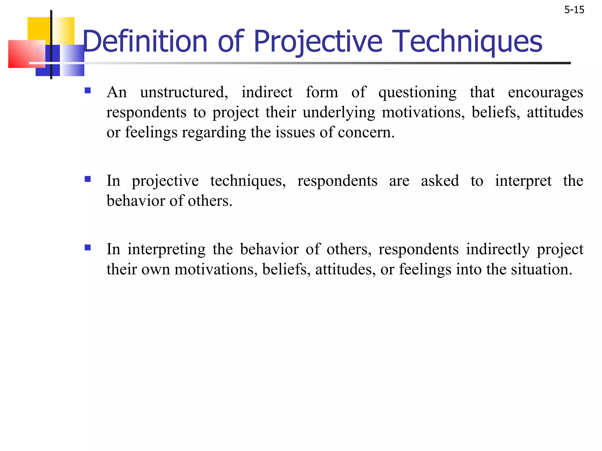 Definition of Projective Techniques An unstructured, indirect form of questioning that encourages respondents to project their underlying motivations, beliefs, attitudes or feelings regarding the issues of concern.  In projective techniques, respondents are asked to interpret the behavior of others.  In interpreting the behavior of others, respondents indirectly project their own motivations, beliefs, attitudes, or feelings into the situation.  