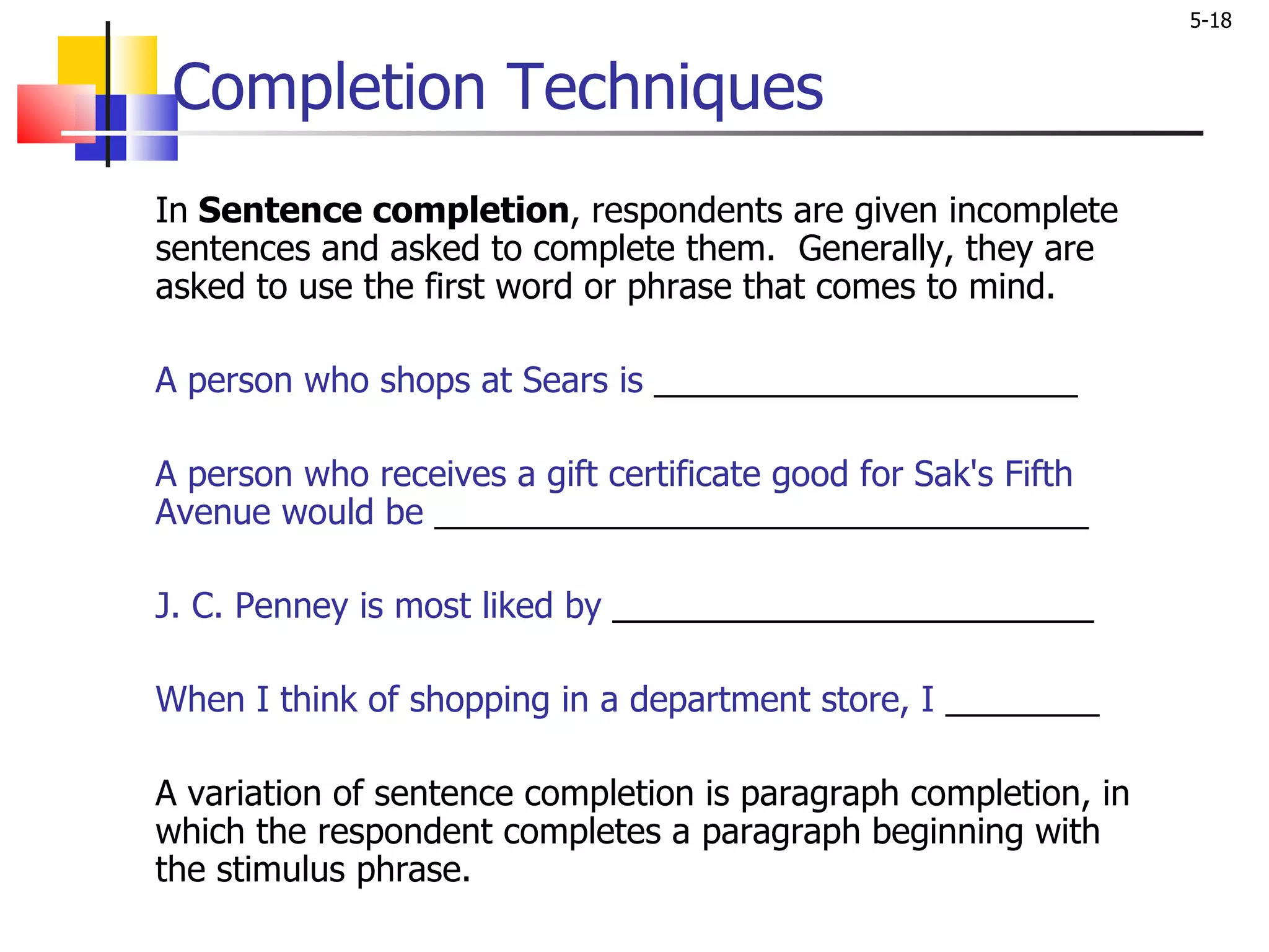 Completion Techniques In  Sentence completion , respondents are given incomplete sentences and asked to complete them.  Generally, they are asked to use the first word or phrase that comes to mind. A person who shops at Sears is  ______________________   A person who receives a gift certificate good for Sak's Fifth Avenue would be  __________________________________   J. C. Penney is most liked by  _________________________   When I think of shopping in a department store, I  ________ A variation of sentence completion is paragraph completion, in which the respondent completes a paragraph beginning with the stimulus phrase.  