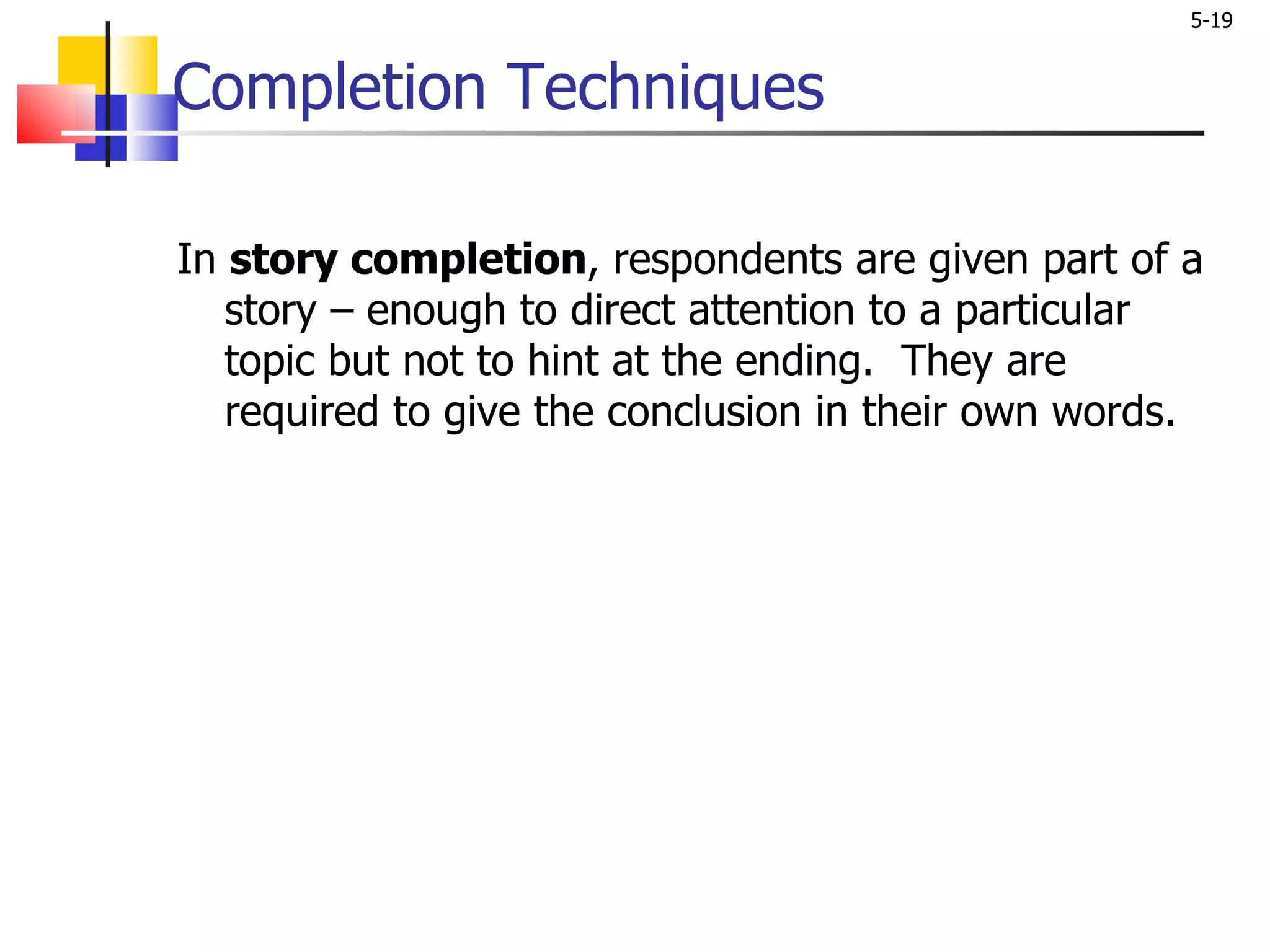 Completion Techniques In  story completion , respondents are given part of a story – enough to direct attention to a particular topic but not to hint at the ending.  They are required to give the conclusion in their own words.  
