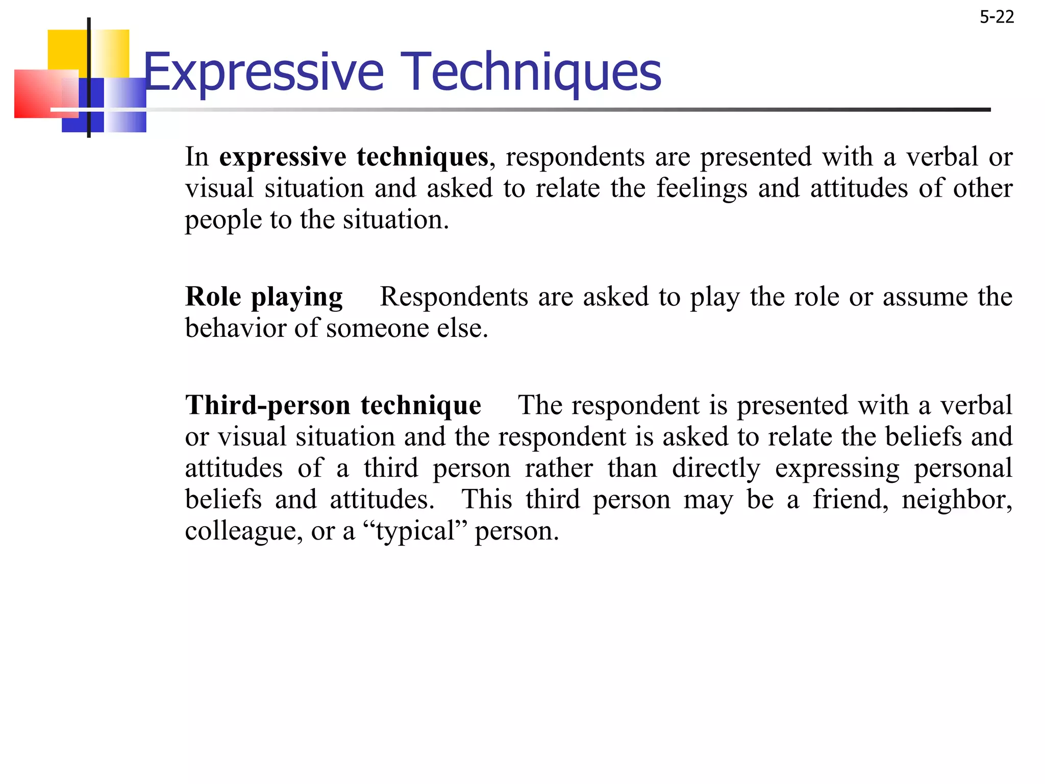 Expressive Techniques In  expressive techniques , respondents are presented with a verbal or visual situation and asked to relate the feelings and attitudes of other people to the situation.  Role playing   Respondents are asked to play the role or assume the behavior of someone else.  Third-person technique   The respondent is presented with a verbal or visual situation and the respondent is asked to relate the beliefs and attitudes of a third person rather than directly expressing personal beliefs and attitudes.  This third person may be a friend, neighbor, colleague, or a “typical” person. 