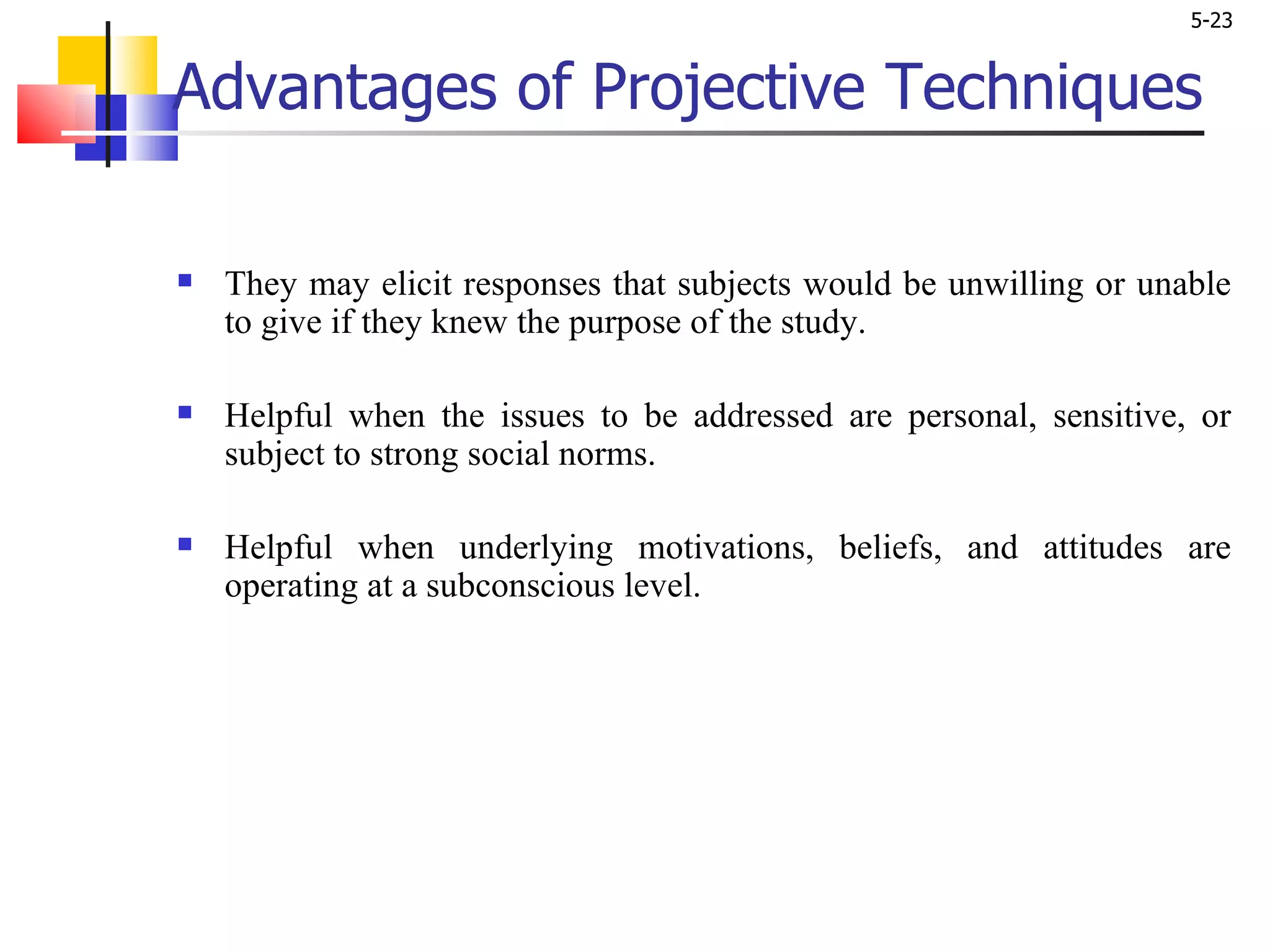 Advantages of Projective Techniques They may elicit responses that subjects would be unwilling or unable to give if they knew the purpose of the study.  Helpful when the issues to be addressed are personal, sensitive, or subject to strong social norms.  Helpful when underlying motivations, beliefs, and attitudes are operating at a subconscious level. 