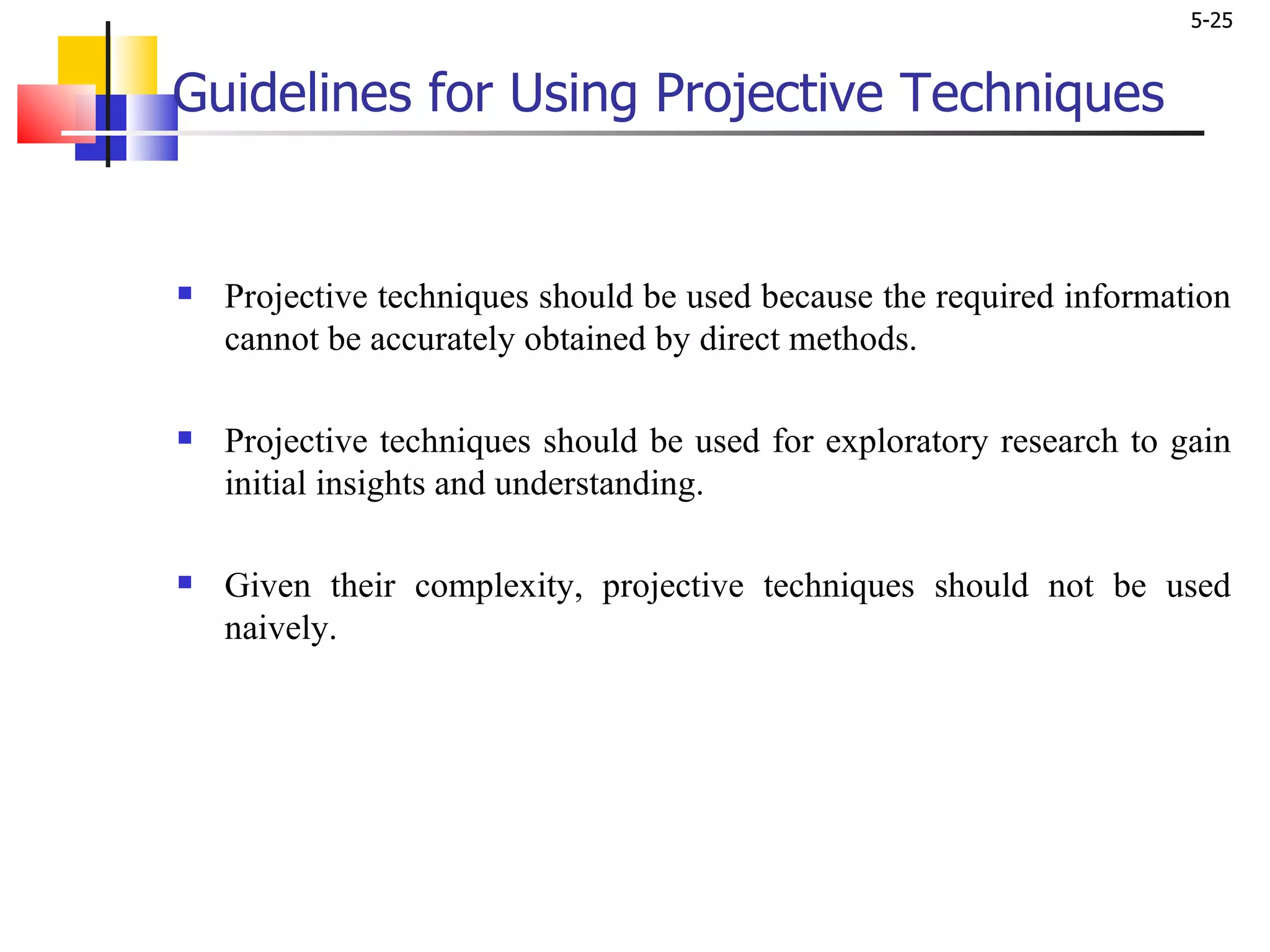 Guidelines for Using Projective Techniques   Projective techniques should be used because the required information cannot be accurately obtained by direct methods. Projective techniques should be used for exploratory research to gain initial insights and understanding. Given their complexity, projective techniques should not be used naively.  