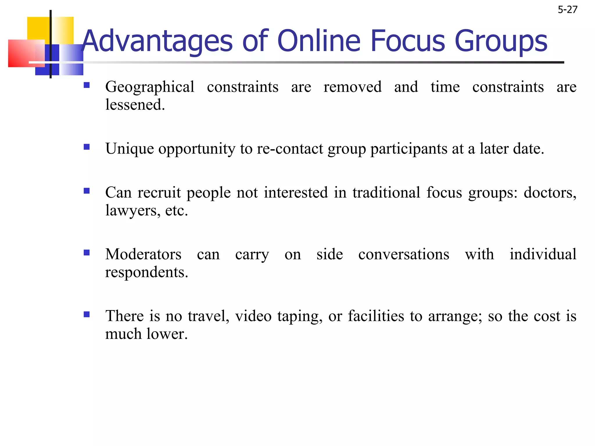 Advantages of Online Focus Groups Geographical constraints are removed and time constraints are lessened.  Unique opportunity to re-contact group participants at a later date. Can recruit people not interested in traditional focus groups: doctors, lawyers, etc. Moderators can carry on side conversations with individual respondents. There is no travel, video taping, or facilities to arrange; so the cost is much lower.  
