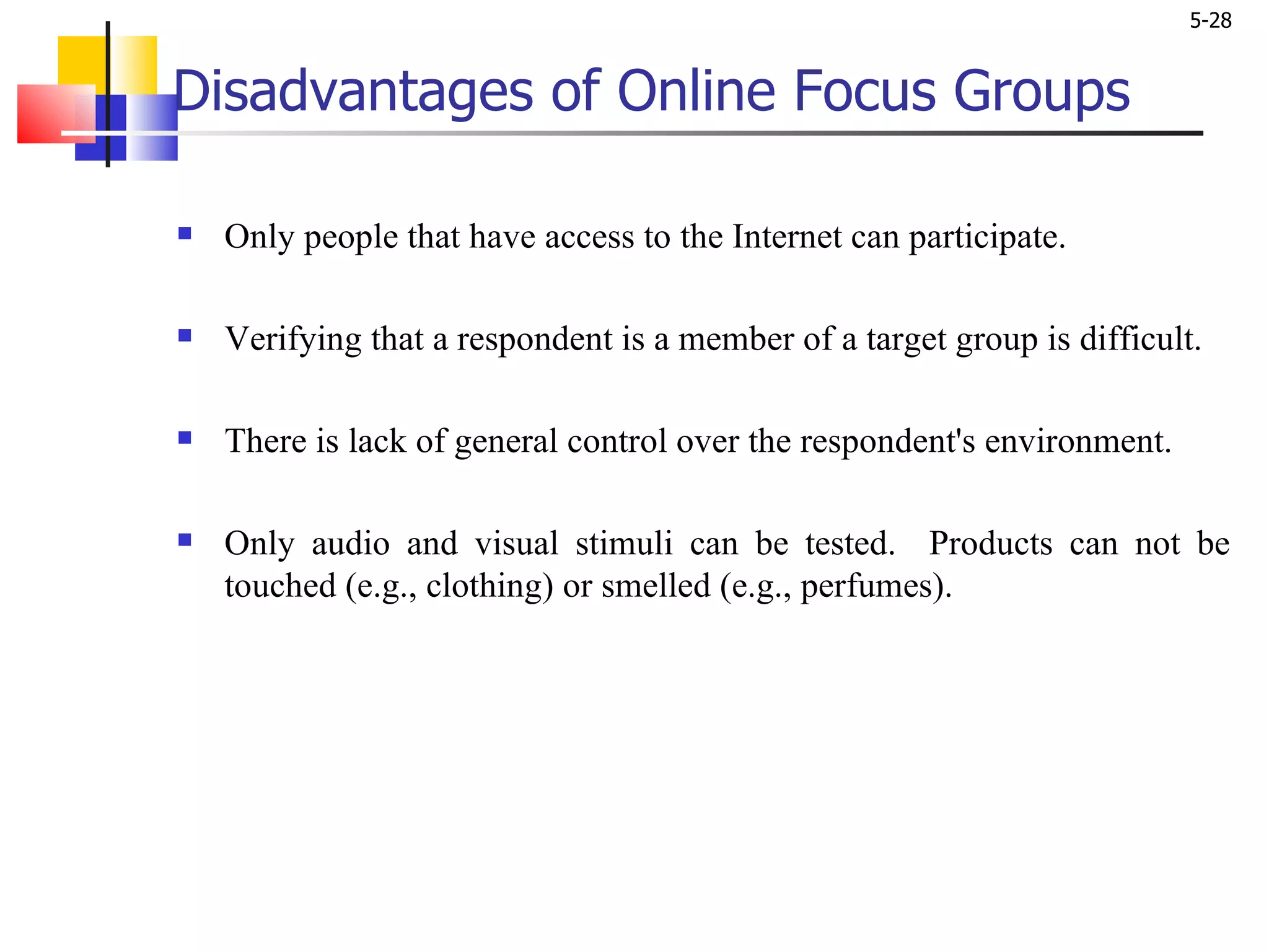 Disadvantages of Online Focus Groups Only people that have access to the Internet can participate.  Verifying that a respondent is a member of a target group is difficult.  There is lack of general control over the respondent's environment. Only audio and visual stimuli can be tested.  Products can not be touched (e.g., clothing) or smelled (e.g., perfumes).  