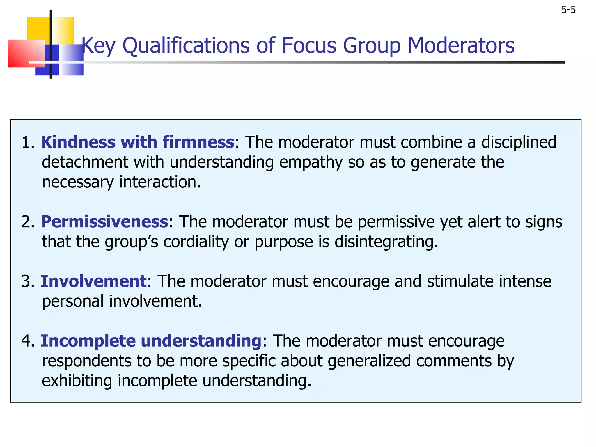 Key Qualifications of Focus Group Moderators 1.  Kindness with firmness : The moderator must combine a disciplined   detachment with understanding empathy so as to generate the   necessary interaction. 2.  Permissiveness : The moderator must be permissive yet alert to signs   that the group’s cordiality or purpose is disintegrating. 3.  Involvement : The moderator must encourage and stimulate intense   personal involvement. 4.  Incomplete understanding : The moderator must encourage   respondents to be more specific about generalized comments by   exhibiting incomplete understanding. 