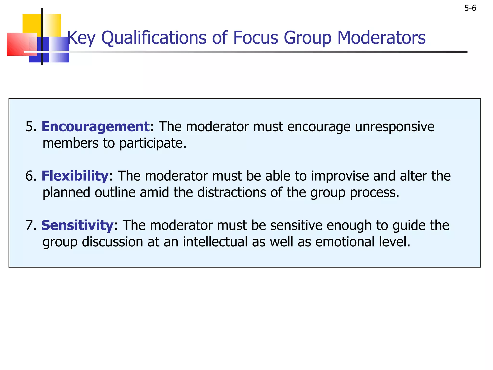 Key Qualifications of Focus Group Moderators 5.  Encouragement : The moderator must encourage unresponsive    members to participate.  6.  Flexibility : The moderator must be able to improvise and alter the   planned outline amid the distractions of the group process. 7.  Sensitivity : The moderator must be sensitive enough to guide the    group discussion at an intellectual as well as emotional level. 
