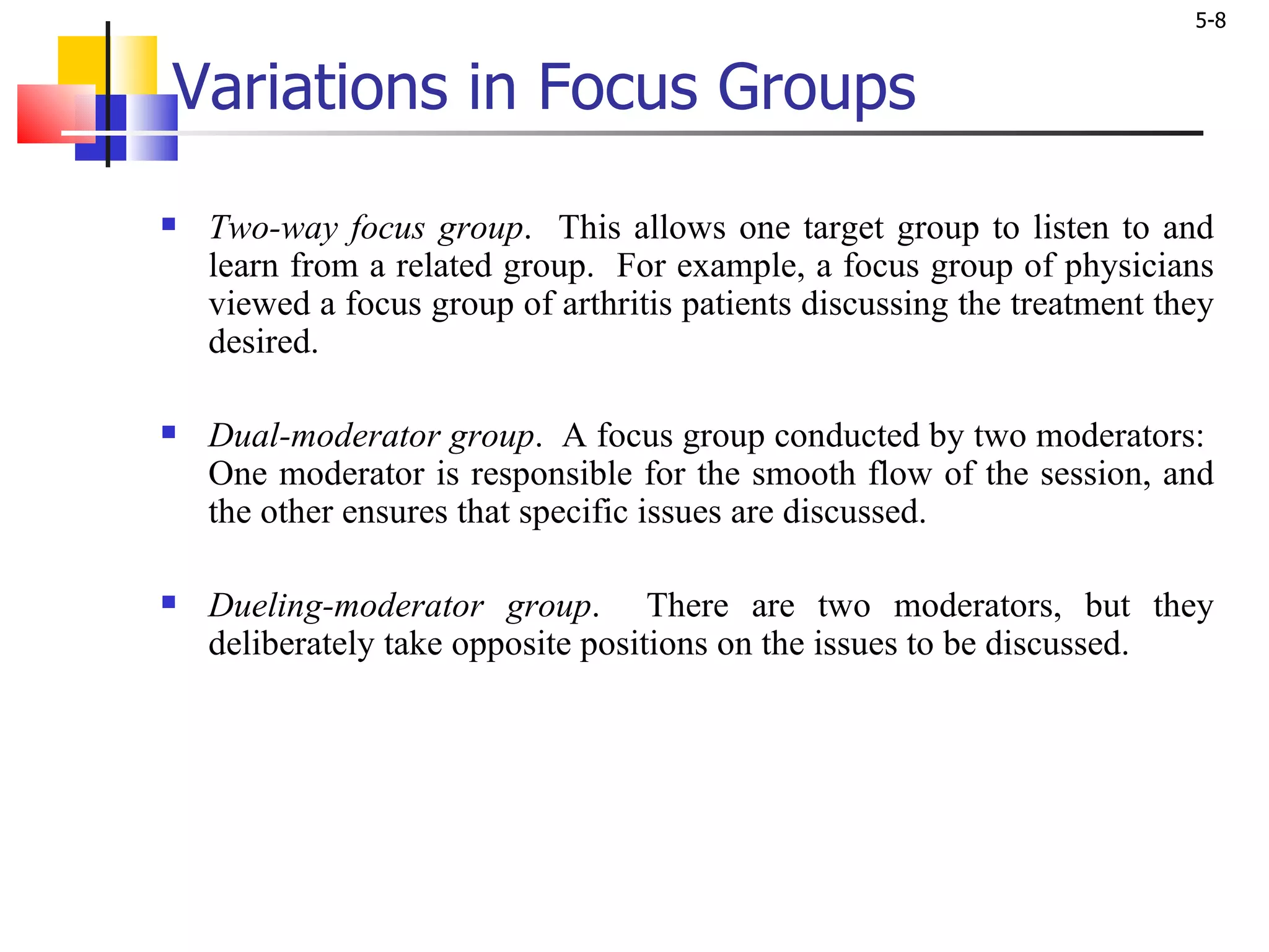 Variations in Focus Groups Two-way focus group .  This allows one target group to listen to and learn from a related group.  For example, a focus group of physicians viewed a focus group of arthritis patients discussing the treatment they desired.  Dual-moderator group .  A focus group conducted by two moderators:  One moderator is responsible for the smooth flow of the session, and the other ensures that specific issues are discussed. Dueling-moderator group .  There are two moderators, but they deliberately take opposite positions on the issues to be discussed.  