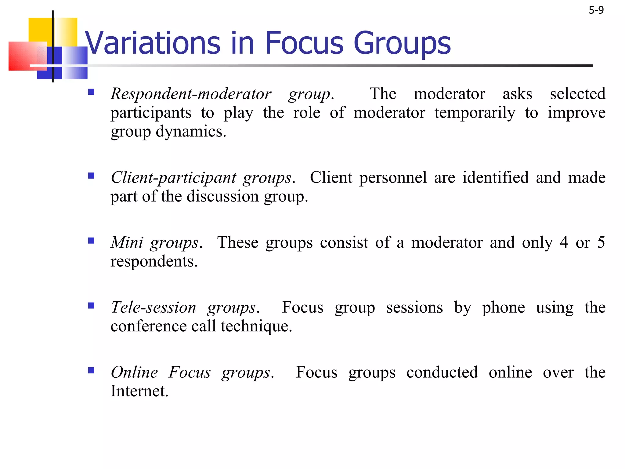 Variations in Focus Groups Respondent-moderator group .  The moderator asks selected participants to play the role of moderator temporarily to improve group dynamics. Client-participant groups .  Client personnel are identified and made part of the discussion group.  Mini groups .  These groups consist of a moderator and only 4 or 5 respondents.  Tele-session groups .  Focus group sessions by phone using the conference call technique. Online Focus groups .  Focus groups conducted online over the Internet. 