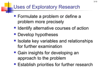 3-10


Uses of Exploratory Research
   Formulate a problem or define a
    problem more precisely
   Identify alternative courses of action
   Develop hypotheses
   Isolate key variables and relationships
    for further examination
   Gain insights for developing an
    approach to the problem
   Establish priorities for further research
 