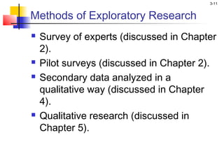 3-11


Methods of Exploratory Research
   Survey of experts (discussed in Chapter
    2).
   Pilot surveys (discussed in Chapter 2).
   Secondary data analyzed in a
    qualitative way (discussed in Chapter
    4).
   Qualitative research (discussed in
    Chapter 5).
 