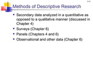 3-13


Methods of Descriptive Research
   Secondary data analyzed in a quantitative as
    opposed to a qualitative manner (discussed in
    Chapter 4)
   Surveys (Chapter 6)
   Panels (Chapters 4 and 6)
   Observational and other data (Chapter 6)
 