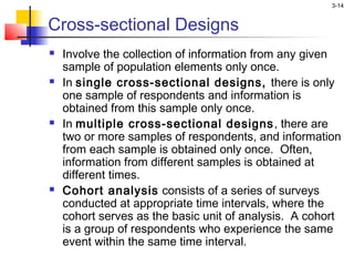 3-14


Cross-sectional Designs
   Involve the collection of information from any given
    sample of population elements only once.
   In single cross-sectional designs, there is only
    one sample of respondents and information is
    obtained from this sample only once.
   In multiple cross-sectional designs , there are
    two or more samples of respondents, and information
    from each sample is obtained only once. Often,
    information from different samples is obtained at
    different times.
   Cohort analysis consists of a series of surveys
    conducted at appropriate time intervals, where the
    cohort serves as the basic unit of analysis. A cohort
    is a group of respondents who experience the same
    event within the same time interval.
 