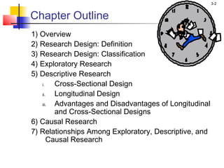 3-2


Chapter Outline
1) Overview
2) Research Design: Definition
3) Research Design: Classification
4) Exploratory Research
5) Descriptive Research
   i.    Cross-Sectional Design
   ii.   Longitudinal Design
   iii.  Advantages and Disadvantages of Longitudinal
         and Cross-Sectional Designs
6) Causal Research
7) Relationships Among Exploratory, Descriptive, and
       Causal Research
 