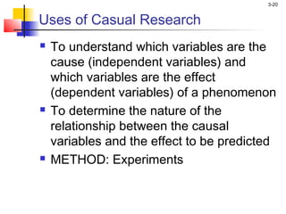 3-20


Uses of Casual Research
   To understand which variables are the
    cause (independent variables) and
    which variables are the effect
    (dependent variables) of a phenomenon
   To determine the nature of the
    relationship between the causal
    variables and the effect to be predicted
   METHOD: Experiments
 
