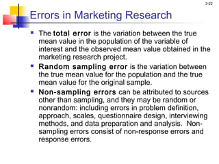 3-22


Errors in Marketing Research
   The total error is the variation between the true
    mean value in the population of the variable of
    interest and the observed mean value obtained in the
    marketing research project.
   Random sampling error is the variation between
    the true mean value for the population and the true
    mean value for the original sample.
   Non-sampling errors can be attributed to sources
    other than sampling, and they may be random or
    nonrandom: including errors in problem definition,
    approach, scales, questionnaire design, interviewing
    methods, and data preparation and analysis. Non-
    sampling errors consist of non-response errors and
    response errors.
 