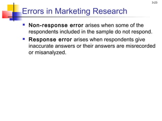 3-23


Errors in Marketing Research
   Non-response error arises when some of the
    respondents included in the sample do not respond.
   Response error arises when respondents give
    inaccurate answers or their answers are misrecorded
    or misanalyzed.
 
